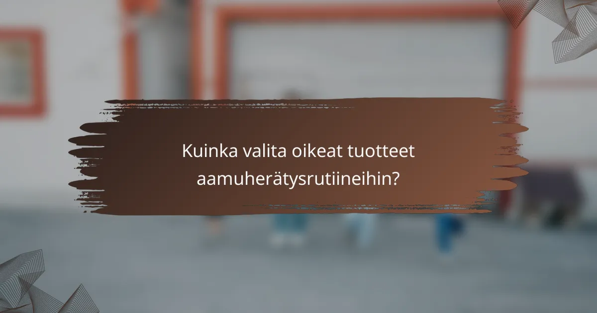 Kuinka valita oikeat tuotteet aamuherätysrutiineihin?